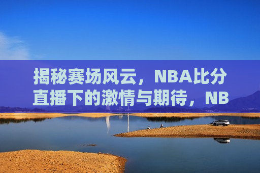 揭秘赛场风云，NBA比分直播下的激情与期待，NBA赛场背后的激情与期待，揭秘比分直播下的风云变幻，揭秘NBA赛场，激情与期待下的风云变幻