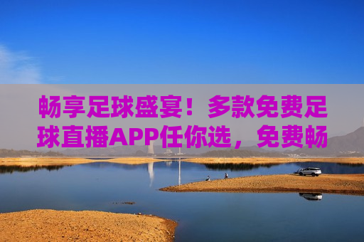 畅享足球盛宴！多款免费足球直播APP任你选，免费畅享足球盛宴，多款直播APP任君选择，免费畅享足球盛宴，多款直播APP任君选择