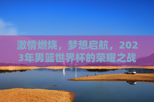 激情燃烧，梦想启航，2023年男篮世界杯的荣耀之战，2023年男篮世界杯，激情与梦想的荣耀之战，激情与梦想共舞，2023年男篮世界杯的荣耀之战