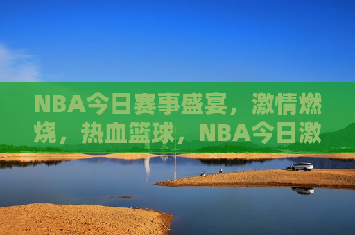 NBA今日赛事盛宴，激情燃烧，热血篮球，NBA今日激战，热血篮球盛宴点燃激情，NBA今日激战，热血篮球盛宴燃爆激情  第1张