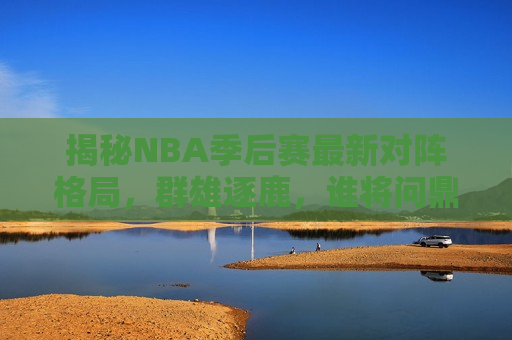 揭秘NBA季后赛最新对阵格局，群雄逐鹿，谁将问鼎总冠军？，NBA季后赛最新对阵格局解析，谁将成为总冠军？，NBA季后赛最新对阵格局解析，谁将成为总冠军？