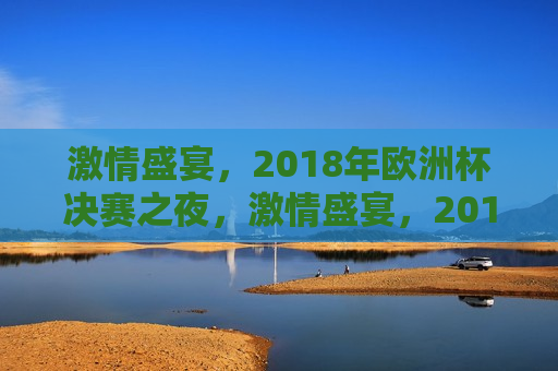 激情盛宴，2018年欧洲杯决赛之夜，激情盛宴，2018年欧洲杯决赛之夜，梦想与荣耀的碰撞，激情盛宴，梦想与荣耀的碰撞——2018年欧洲杯决赛之夜