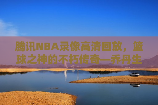 腾讯NBA录像高清回放，篮球之神的不朽传奇—乔丹生涯经典时刻回顾，乔丹生涯经典时刻回顾，腾讯NBA录像高清回放展现篮球之神的不朽传奇，腾讯NBA录像回顾，乔丹生涯经典时刻，篮球之神的不朽传奇  第1张