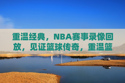 重温经典，NBA赛事录像回放，见证篮球传奇，重温篮球传奇，经典NBA赛事录像回放，重温篮球传奇，经典NBA赛事录像回放  第1张