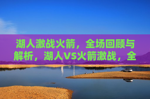 湖人激战火箭，全场回顾与解析，湖人VS火箭激战，全场回顾与解析，湖人VS火箭激战，全场回顾与解析