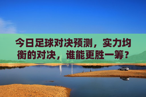 今日足球对决预测，实力均衡的对决，谁能更胜一筹？，实力均衡对决，谁将更胜一筹？今日足球赛事预测，今日足球赛事预测，实力均衡的对决，谁能更胜一筹？