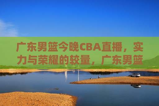 广东男篮今晚CBA直播，实力与荣耀的较量，广东男篮与荣耀之战，CBA直播之夜，广东男篮与荣耀之战，CBA直播之夜  第1张