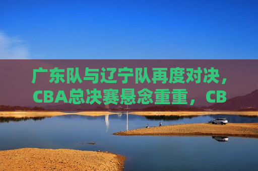 广东队与辽宁队再度对决，CBA总决赛悬念重重，CBA总决赛预热，广东队与辽宁队再度对决，悬念重重，CBA总决赛预热，广东队与辽宁队再度对决，悬念重重