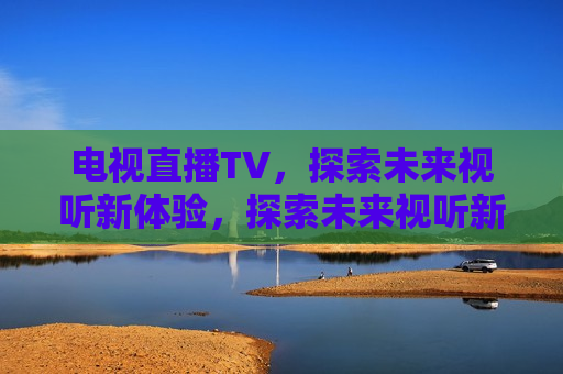 电视直播TV，探索未来视听新体验，探索未来视听新体验，电视直播TV的革新之旅，电视直播TV革新之旅，探索未来视听新体验