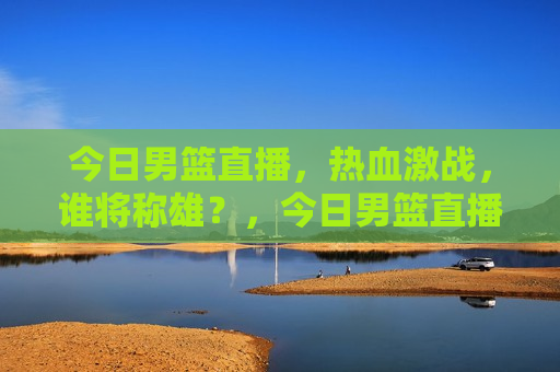 今日男篮直播，热血激战，谁将称雄？，今日男篮直播，热血激战，谁将成为霸主？，今日男篮直播，热血激战，霸主之争  第1张