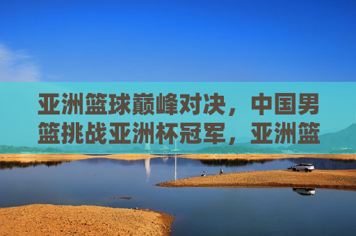 亚洲篮球巅峰对决，中国男篮挑战亚洲杯冠军，亚洲篮球巅峰之战，中国男篮勇夺亚洲杯冠军挑战，中国男篮勇夺亚洲杯冠军，亚洲篮球巅峰之战  第1张