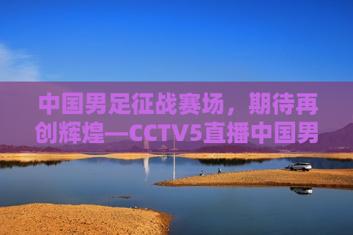 中国男足征战赛场，期待再创辉煌—CCTV5直播中国男足纪实，CCTV5直播，中国男足征战赛场，期待再创辉煌，CCTV5直播，中国男足征战赛场，再创辉煌期待