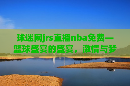 球迷网jrs直播nba免费—篮球盛宴的盛宴，激情与梦想的交织，篮球盛宴，JRS直播NBA，激情与梦想的交织，JRS直播NBA，篮球盛宴与激情梦想的交织