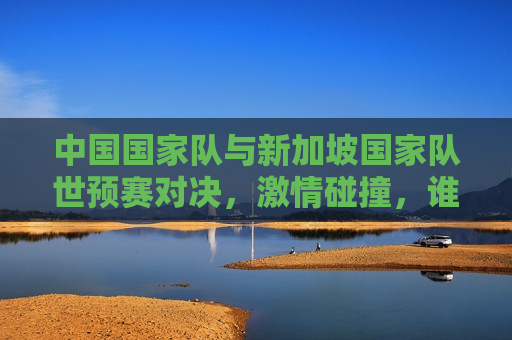 中国国家队与新加坡国家队世预赛对决，激情碰撞，谁将晋级？，中国国家队与新加坡国家队激烈对决，谁能晋级？，中国VS新加坡，世预赛激情碰撞，谁能晋级？