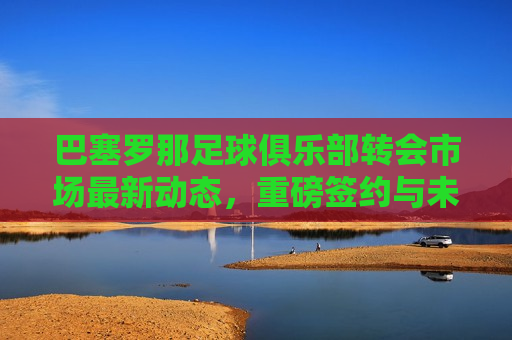 巴塞罗那足球俱乐部转会市场最新动态，重磅签约与未来展望，巴塞罗那足球俱乐部转会市场新动态，重磅签约与未来展望，巴塞罗那足球俱乐部转会市场新动态，重磅签约展望未来