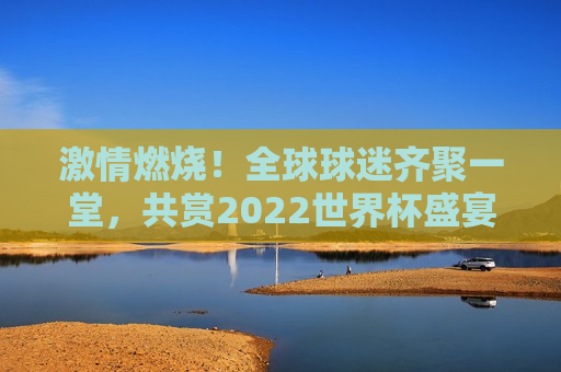 激情燃烧！全球球迷齐聚一堂，共赏2022世界杯盛宴，2022世界杯，全球球迷激情燃烧，共襄盛宴，全球球迷盛宴，激情燃烧的世界杯时刻  第1张