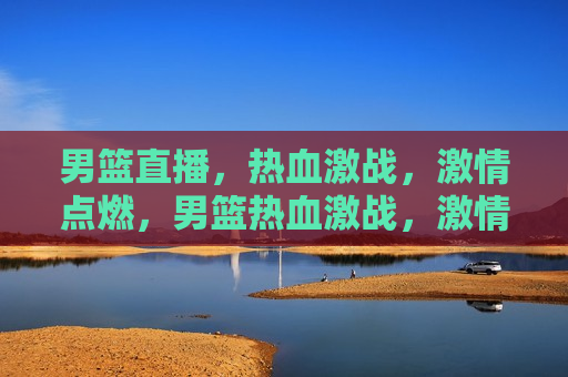 男篮直播，热血激战，激情点燃，男篮热血激战，激情点燃直播盛宴，男篮热血激战直播盛宴，激情点燃，热血激战