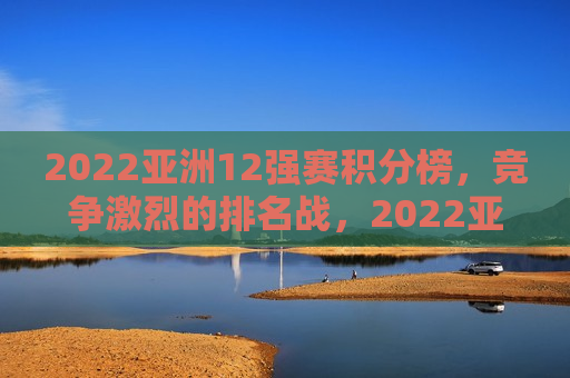 2022亚洲12强赛积分榜，竞争激烈的排名战，2022亚洲12强赛积分榜，排名争夺战激烈开启