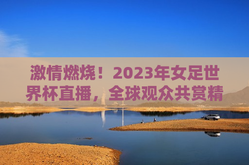 激情燃烧！2023年女足世界杯直播，全球观众共赏精彩盛宴，全球瞩目！2023年女足世界杯点燃激情，全球瞩目！2023年女足世界杯点燃激情，直播盛宴开启