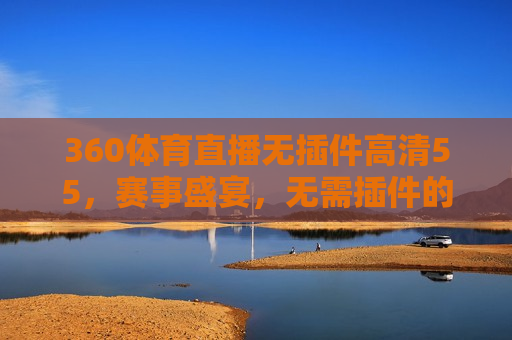 360体育直播无插件高清55，赛事盛宴，无需插件的高清体验，无需插件，畅享高清体育直播——360体育直播，无需插件，畅享高清体育直播——360体育直播