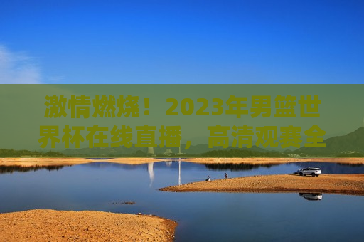 激情燃烧！2023年男篮世界杯在线直播，高清观赛全指南，激情燃烧！2023男篮世界杯在线直播盛宴，高清观赛全攻略  第1张