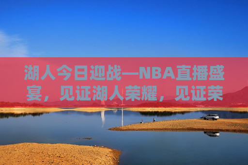 湖人今日迎战—NBA直播盛宴，见证湖人荣耀，见证荣耀时刻，湖人NBA直播盛宴，湖人荣耀之战，NBA直播盛宴开启  第1张