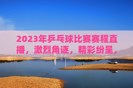 2023年乒乓球比赛赛程直播，激烈角逐，精彩纷呈，2023年乒乓球比赛赛程直播，激烈角逐，谁将夺冠？，2023年乒乓球比赛赛程直播，激烈角逐开启，冠军悬念待揭晓