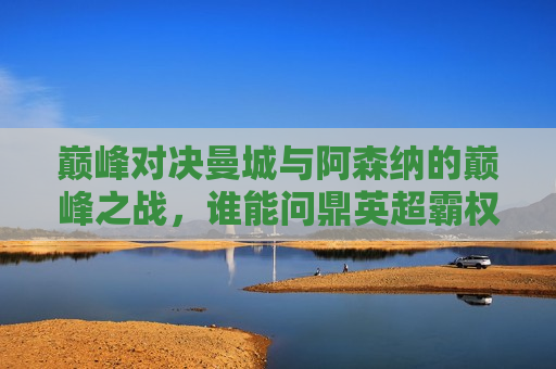 巅峰对决曼城与阿森纳的巅峰之战，谁能问鼎英超霸权？，巅峰之战！曼城与阿森纳争锋英超霸权，巅峰之战！曼城与阿森纳争锋英超霸权之巅