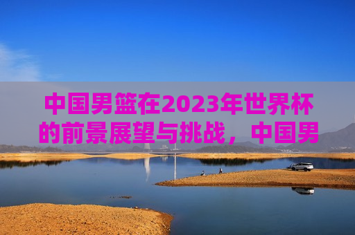 中国男篮在2023年世界杯的前景展望与挑战，中国男篮2023年世界杯前景展望与面临的挑战，中国男篮2023年世界杯前景展望，挑战与机遇并存  第1张