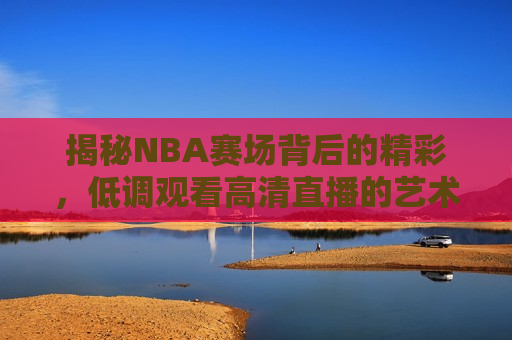 揭秘NBA赛场背后的精彩，低调观看高清直播的艺术，探秘NBA赛场背后的精彩，高清直播观看的艺术，探秘NBA赛场背后的精彩，揭秘高清直播观看的艺术  第1张