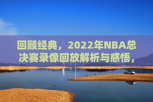 回顾经典，2022年NBA总决赛录像回放解析与感悟，重温荣耀，2022年NBA总决赛录像解析与感悟，重温荣耀，回顾解析与感悟，经典再现的2022年NBA总决赛录像  第1张