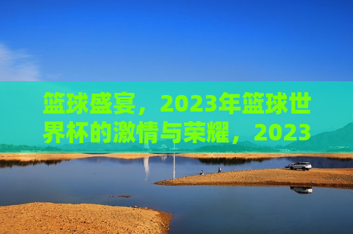 篮球盛宴，2023年篮球世界杯的激情与荣耀，2023年篮球世界杯，激情燃烧，荣耀时刻，燃烧激情，荣耀篮球盛宴，2023年篮球世界杯  第1张