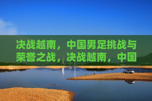 决战越南，中国男足挑战与荣誉之战，决战越南，中国男足的挑战与荣誉之战，中国男足迎战越南，荣誉与使命之战