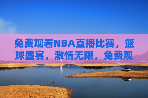 免费观看NBA直播比赛，篮球盛宴，激情无限，免费观看NBA，篮球盛宴，激情四溢，免费观看NBA直播，篮球盛宴，激情四溢的盛宴  第1张