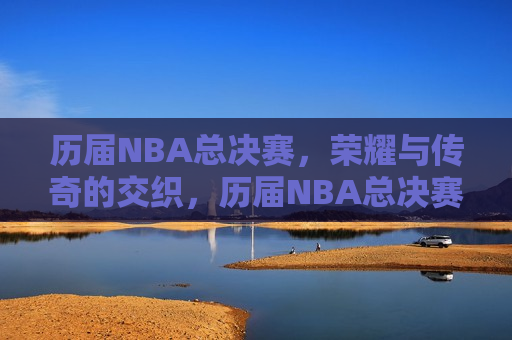 历届NBA总决赛，荣耀与传奇的交织，历届NBA总决赛，荣耀传奇的盛宴，历届NBA总决赛，荣耀传奇的盛宴