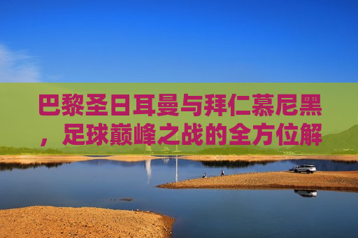 巴黎圣日耳曼与拜仁慕尼黑，足球巅峰之战的全方位解析，巴黎圣日耳曼与拜仁慕尼黑，足球巅峰之战，巴黎圣日耳曼与拜仁慕尼黑，足球巅峰之战