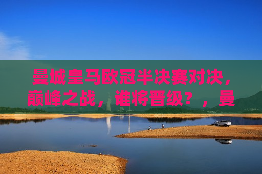 曼城皇马欧冠半决赛对决，巅峰之战，谁将晋级？，曼城皇马欧冠半决赛巅峰对决，谁能晋级？，曼城皇马欧冠半决赛巅峰之战，谁能晋级决赛？  第1张