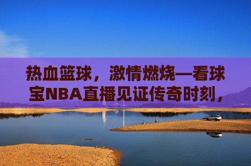 热血篮球，激情燃烧—看球宝NBA直播见证传奇时刻，看球宝NBA直播，热血篮球，激情燃烧，见证传奇时刻，看球宝NBA直播，见证热血篮球与传奇时刻  第1张