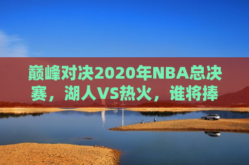 巅峰对决2020年NBA总决赛，湖人VS热火，谁将捧起总冠军奖杯？，湖人VS热火，巅峰对决，谁将捧起2020年NBA总冠军奖杯？，湖人VS热火，巅峰之战，谁将夺得2020年NBA总冠军？