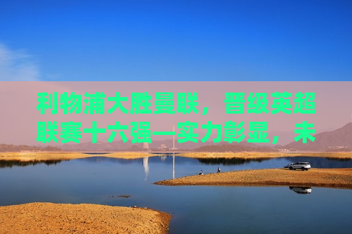 利物浦大胜曼联，晋级英超联赛十六强—实力彰显，未来可期，利物浦大胜曼联晋级英超十六强，实力彰显未来可期，利物浦大胜曼联晋级英超十六强，实力彰显未来可期  第1张