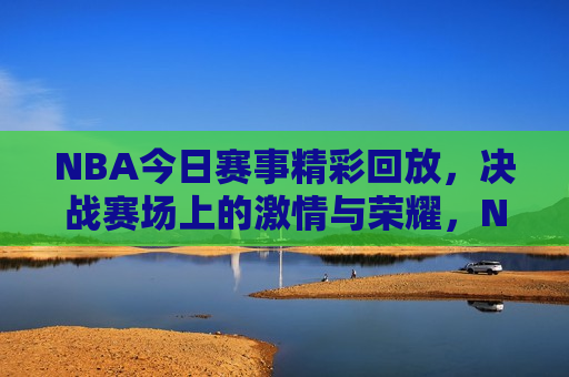 NBA今日赛事精彩回放，决战赛场上的激情与荣耀，NBA今日精彩赛事回顾，赛场上的荣耀与激情，NBA今日赛事回顾，赛场上的荣耀与激情之夜