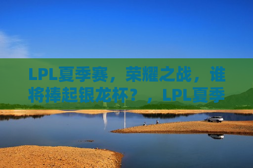 LPL夏季赛，荣耀之战，谁将捧起银龙杯？，LPL夏季赛，荣耀之战，银龙杯将花落谁家？，LPL夏季赛，荣耀之战，银龙杯归属引关注  第1张