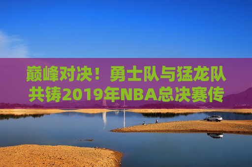 巅峰对决！勇士队与猛龙队共铸2019年NBA总决赛传奇之夜，勇士队与猛龙队缔造2019年NBA总决赛传奇之夜，勇士队与猛龙队缔造NBA总决赛传奇之夜  第1张