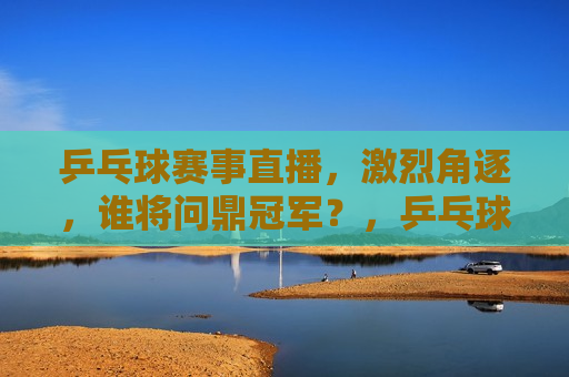 乒乓球赛事直播，激烈角逐，谁将问鼎冠军？，乒乓球赛事激战正酣，冠军悬念待解，乒乓球赛事激战正酣，冠军归属引关注  第1张