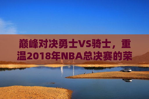 巅峰对决勇士VS骑士，重温2018年NBA总决赛的荣耀与激情，重温荣耀与激情，勇士与骑士的巅峰对决，勇士与骑士的巅峰对决，重温2018年NBA总决赛的荣耀与激情