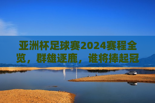 亚洲杯足球赛2024赛程全览，群雄逐鹿，谁将捧起冠军奖杯？，亚洲杯足球赛2024赛程揭晓，冠军之争谁将笑到最后？，亚洲杯足球赛2024赛程揭晓，冠军之争引发万众瞩目