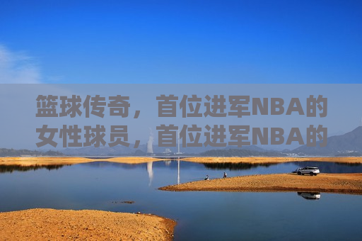 篮球传奇，首位进军NBA的女性球员，首位进军NBA的女性篮球传奇球员，首位进军NBA的女性篮球传奇球员诞生