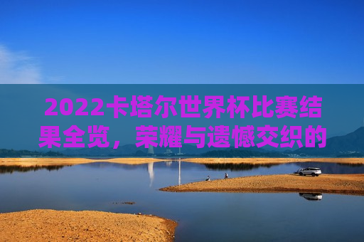 2022卡塔尔世界杯比赛结果全览，荣耀与遗憾交织的赛场盛宴，2022卡塔尔世界杯，赛场盛宴，荣耀与遗憾的交织，荣耀与遗憾交织的赛场盛宴，回顾2022卡塔尔世界杯比赛结果全览