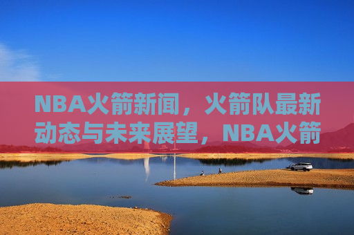 NBA火箭新闻，火箭队最新动态与未来展望，NBA火箭队最新动态及未来展望，揭秘火箭队的崛起与挑战，揭秘NBA火箭队崛起与挑战，最新动态与未来展望  第1张