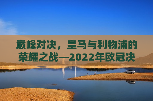 巅峰对决，皇马与利物浦的荣耀之战—2022年欧冠决赛纪实，2022年欧冠决赛，皇马对决利物浦，巅峰之战荣耀开启！，2022年欧冠决赛，皇马与利物浦的巅峰荣耀对决